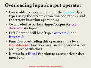Overloading Input/output operator
• C++ is able to input and output the built-in data
types using the stream extraction operator >> and
the stream insertion operator <<.
• Overloaded to perform input/output for user
defined data types.
• Left Operand will be of types ostream & and
istream &.
• Function overloading this operator must be a
Non-Member function because left operand is not
an Object of the class.
• It must be a friend function to access private data
members.
Nilesh Dalvi, Lecturer@Patkar-Varde College, Goregaon(W).
 