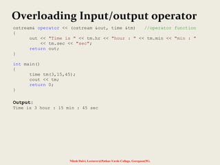 Nilesh Dalvi, Lecturer@Patkar-Varde College, Goregaon(W).
Overloading Input/output operator
ostream& operator << (ostream &out, time &tm) //operator function
{
out << "Time is " << tm.hr << "hour : " << tm.min << "min : "
<< tm.sec << "sec";
return out;
}
int main()
{
time tm(3,15,45);
cout << tm;
return 0;
}
Output:
Time is 3 hour : 15 min : 45 sec
 