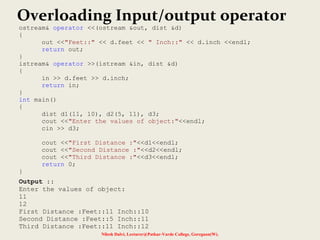 Nilesh Dalvi, Lecturer@Patkar-Varde College, Goregaon(W).
Overloading Input/output operator
ostream& operator <<(ostream &out, dist &d)
{
out <<"Feet::" << d.feet << " Inch::" << d.inch <<endl;
return out;
}
istream& operator >>(istream &in, dist &d)
{
in >> d.feet >> d.inch;
return in;
}
int main()
{
dist d1(11, 10), d2(5, 11), d3;
cout <<"Enter the values of object:"<<endl;
cin >> d3;
cout <<"First Distance :"<<d1<<endl;
cout <<"Second Distance :"<<d2<<endl;
cout <<"Third Distance :"<<d3<<endl;
return 0;
}
Output ::
Enter the values of object:
11
12
First Distance :Feet::11 Inch::10
Second Distance :Feet::5 Inch::11
Third Distance :Feet::11 Inch::12
 