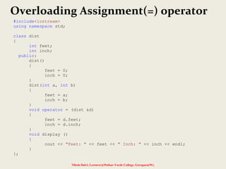 Nilesh Dalvi, Lecturer@Patkar-Varde College, Goregaon(W).
Overloading Assignment(=) operator
#include<iostream>
using namespace std;
class dist
{
int feet;
int inch;
public:
dist()
{
feet = 0;
inch = 0;
}
dist(int a, int b)
{
feet = a;
inch = b;
}
void operator = (dist &d)
{
feet = d.feet;
inch = d.inch;
}
void display ()
{
cout << "Feet: " << feet << " Inch: " << inch << endl;
}
};
 