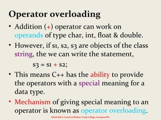 Operator overloading
• Addition (+) operator can work on
operands of type char, int, float & double.
• However, if s1, s2, s3 are objects of the class
string, the we can write the statement,
s3 = s1 + s2;
• This means C++ has the ability to provide
the operators with a special meaning for a
data type.
• Mechanism of giving special meaning to an
operator is known as operator overloading.
Nilesh Dalvi, Lecturer@Patkar-Varde College, Goregaon(W).
 