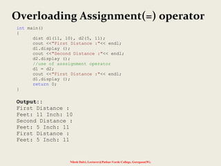 Nilesh Dalvi, Lecturer@Patkar-Varde College, Goregaon(W).
Overloading Assignment(=) operator
int main()
{
dist d1(11, 10), d2(5, 11);
cout <<"First Distance :"<< endl;
d1.display ();
cout <<"Second Distance :"<< endl;
d2.display ();
//use of asssignment operator
d1 = d2;
cout <<"First Distance :"<< endl;
d1.display ();
return 0;
}
Output::
First Distance :
Feet: 11 Inch: 10
Second Distance :
Feet: 5 Inch: 11
First Distance :
Feet: 5 Inch: 11
 