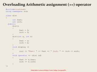 Nilesh Dalvi, Lecturer@Patkar-Varde College, Goregaon(W).
Overloading Arithmetic assignment (+=) operator
#include<iostream>
using namespace std;
class dist
{
int feet;
int inch;
public:
dist()
{
feet = 0;
inch = 0;
}
dist(int a, int b)
{
feet = a;
inch = b;
}
void display ()
{
cout << "Feet: " << feet << " Inch: " << inch << endl;
}
void operator += (dist &d)
{
feet += d.feet;
inch += d.inch;
}
};
 