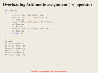 Nilesh Dalvi, Lecturer@Patkar-Varde College, Goregaon(W).
Overloading Arithmetic assignment (+=) operator
int main()
{
dist d1(11, 10), d2(5, 11);
cout <<"First Distance :"<< endl;
d1.display ();
cout <<"Second Distance :"<< endl;
d2.display ();
d1 += d2;
cout <<"First Distance :"<< endl;
d1.display ();
return 0;
}
Output ::
First Distance :
Feet: 11 Inch: 10
Second Distance :
Feet: 5 Inch: 11
First Distance :
Feet: 16 Inch: 21
 