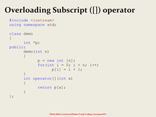 Nilesh Dalvi, Lecturer@Patkar-Varde College, Goregaon(W).
Overloading Subscript ([]) operator
#include <iostream>
using namespace std;
class demo
{
int *p;
public:
demo(int n)
{
p = new int [n];
for(int i = 0; i < n; i++)
p[i] = i + 1;
}
int operator[](int x)
{
return p[x];
}
};
 