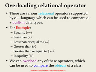 Overloading relational operator
• There are various relational operators supported
by c++ language which can be used to compare c+
+ built-in data types.
• For Example:
– Equality (==)
– Less than (<)
– Less than or equal to (<=)
– Greater than (>)
– Greater than or equal to (>=)
– Inequality (!=)
• We can overload any of these operators, which
can be used to compare the objects of a class.
Nilesh Dalvi, Lecturer@Patkar-Varde College, Goregaon(W).
 