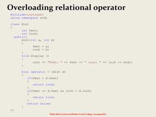 Nilesh Dalvi, Lecturer@Patkar-Varde College, Goregaon(W).
Overloading relational operator
#include<iostream>
using namespace std;
class dist
{
int feet;
int inch;
public:
dist(int a, int b)
{
feet = a;
inch = b;
}
void display ()
{
cout << "Feet: " << feet << " Inch: " << inch << endl;
}
bool operator < (dist d)
{
if(feet < d.feet)
{
return true;
}
if(feet == d.feet && inch < d.inch)
{
return true;
}
return false;
}
};
 