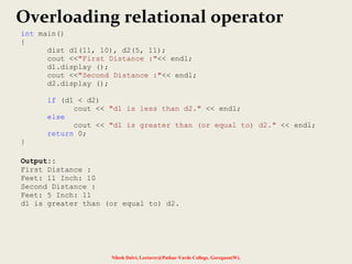 Nilesh Dalvi, Lecturer@Patkar-Varde College, Goregaon(W).
Overloading relational operator
int main()
{
dist d1(11, 10), d2(5, 11);
cout <<"First Distance :"<< endl;
d1.display ();
cout <<"Second Distance :"<< endl;
d2.display ();
if (d1 < d2)
cout << "d1 is less than d2." << endl;
else
cout << "d1 is greater than (or equal to) d2." << endl;
return 0;
}
Output::
First Distance :
Feet: 11 Inch: 10
Second Distance :
Feet: 5 Inch: 11
d1 is greater than (or equal to) d2.
 