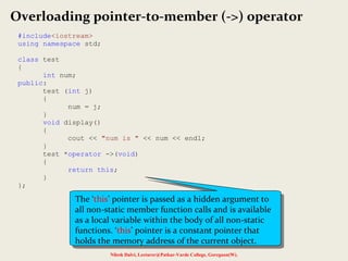 Nilesh Dalvi, Lecturer@Patkar-Varde College, Goregaon(W).
Overloading pointer-to-member (->) operator
#include<iostream>
using namespace std;
class test
{
int num;
public:
test (int j)
{
num = j;
}
void display()
{
cout << "num is " << num << endl;
}
test *operator ->(void)
{
return this;
}
};
The ‘this’ pointer is passed as a hidden argument to
all non-static member function calls and is available
as a local variable within the body of all non-static
functions. ‘this’ pointer is a constant pointer that
holds the memory address of the current object.
The ‘this’ pointer is passed as a hidden argument to
all non-static member function calls and is available
as a local variable within the body of all non-static
functions. ‘this’ pointer is a constant pointer that
holds the memory address of the current object.
 