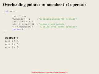 Nilesh Dalvi, Lecturer@Patkar-Varde College, Goregaon(W).
Overloading pointer-to-member (->) operator
int main()
{
test T (5);
T.display (); //acessing display() normally
test *ptr = &T;
ptr -> display(); //using class pointer
T -> display(); //using overloaded operator
return 0;
}
Output::
num is 5
num is 5
num is 5
 