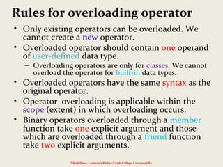 Rules for overloading operator
• Only existing operators can be overloaded. We
cannot create a new operator.
• Overloaded operator should contain one operand
of user-defined data type.
– Overloading operators are only for classes. We cannot
overload the operator for built-in data types.
• Overloaded operators have the same syntax as the
original operator.
• Operator overloading is applicable within the
scope (extent) in which overloading occurs.
• Binary operators overloaded through a member
function take one explicit argument and those
which are overloaded through a friend function
take two explicit arguments.
Nilesh Dalvi, Lecturer@Patkar-Varde College, Goregaon(W).
 