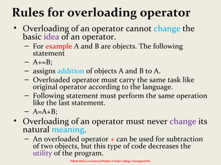 Rules for overloading operator
• Overloading of an operator cannot change the
basic idea of an operator.
– For example A and B are objects. The following
statement
– A+=B;
– assigns addition of objects A and B to A.
– Overloaded operator must carry the same task like
original operator according to the language.
– Following statement must perform the same operation
like the last statement.
– A=A+B;
• Overloading of an operator must never change its
natural meaning.
– An overloaded operator + can be used for subtraction
of two objects, but this type of code decreases the
utility of the program.
Nilesh Dalvi, Lecturer@Patkar-Varde College, Goregaon(W).
 