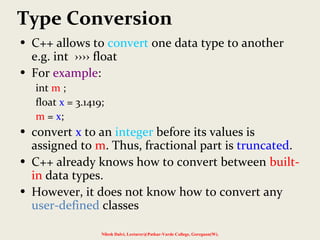 Type Conversion
• C++ allows to convert one data type to another
e.g. int ›››› float
• For example:
int m ;
float x = 3.1419;
m = x;
• convert x to an integer before its values is
assigned to m. Thus, fractional part is truncated.
• C++ already knows how to convert between built-
in data types.
• However, it does not know how to convert any
user-defined classes
Nilesh Dalvi, Lecturer@Patkar-Varde College, Goregaon(W).
 