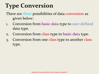 Type Conversion
There are three possibilities of data conversion as
given below:
1. Conversion from basic-data type to user-defined
data type.
2. Conversion from class type to basic-data type.
3. Conversion from one class type to another class
type.
Nilesh Dalvi, Lecturer@Patkar-Varde College, Goregaon(W).
 