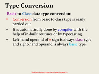 Type Conversion
Basic to Class data type conversion:
• Conversion from basic to class type is easily
carried out.
• It is automatically done by compiler with the
help of in-built routines or by typecasting.
• Left-hand operand of = sign is always class type
and right-hand operand is always basic type.
Nilesh Dalvi, Lecturer@Patkar-Varde College, Goregaon(W).
 