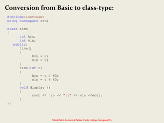 Nilesh Dalvi, Lecturer@Patkar-Varde College, Goregaon(W).
Conversion from Basic to class-type:
#include<iostream>
using namespace std;
class time
{
int hrs;
int min;
public:
time()
{
hrs = 0;
min = 0;
}
time(int t)
{
hrs = t / 60;
min = t % 60;
}
void display ()
{
cout << hrs << "::" << min <<endl;
}
};
 