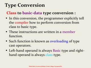 Class to basic-data type conversion :
• In this conversion, the programmer explicitly tell
the compiler how to perform conversion from
class to basic type.
• These instructions are written in a member
function.
• Such function is known as overloading of type
cast operators.
• Left-hand operand is always Basic type and right-
hand operand is always class type.
Nilesh Dalvi, Lecturer@Patkar-Varde College, Goregaon(W).
Type Conversion
 