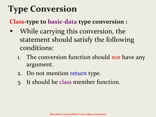 Class-type to basic-data type conversion :
• While carrying this conversion, the
statement should satisfy the following
conditions:
1. The conversion function should not have any
argument.
2. Do not mention return type.
3. It should be class member function.
Nilesh Dalvi, Lecturer@Patkar-Varde College, Goregaon(W).
Type Conversion
 
