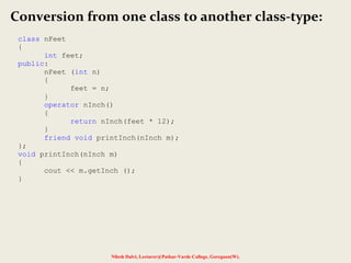 Nilesh Dalvi, Lecturer@Patkar-Varde College, Goregaon(W).
Conversion from one class to another class-type:
class nFeet
{
int feet;
public:
nFeet (int n)
{
feet = n;
}
operator nInch()
{
return nInch(feet * 12);
}
friend void printInch(nInch m);
};
void printInch(nInch m)
{
cout << m.getInch ();
}
 