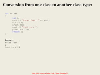 Nilesh Dalvi, Lecturer@Patkar-Varde College, Goregaon(W).
Conversion from one class to another class-type:
int main()
{
int n;
cout << "Enter feet: " << endl;
cin >> n;
nFeet f(n);
cout << "Inch is : ";
printInch (f);
return 0;
}
Output:
Enter feet:
2
Inch is : 24
 