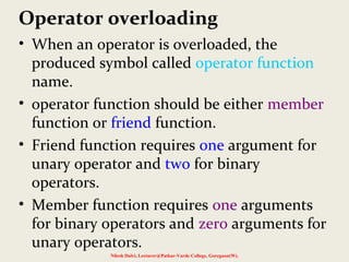 Operator overloading
• When an operator is overloaded, the
produced symbol called operator function
name.
• operator function should be either member
function or friend function.
• Friend function requires one argument for
unary operator and two for binary
operators.
• Member function requires one arguments
for binary operators and zero arguments for
unary operators.
Nilesh Dalvi, Lecturer@Patkar-Varde College, Goregaon(W).
 