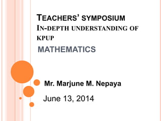 TEACHERS’ SYMPOSIUM
IN-DEPTH UNDERSTANDING OF
KPUP
MATHEMATICS
June 13, 2014
Mr. Marjune M. Nepaya
 