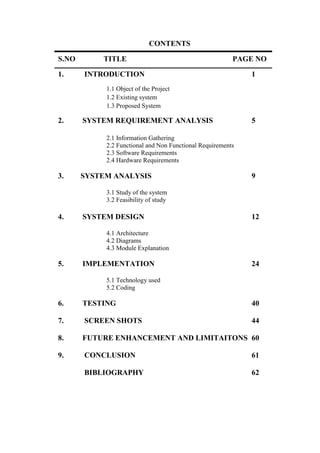CONTENTS
S.NO TITLE PAGE NO
1. INTRODUCTION 1
1.1 Object of the Project
1.2 Existing system
1.3 Proposed System
2. SYSTEM REQUIREMENT ANALYSIS 5
2.1 Information Gathering
2.2 Functional and Non Functional Requirements
2.3 Software Requirements
2.4 Hardware Requirements
3. SYSTEM ANALYSIS 9
3.1 Study of the system
3.2 Feasibility of study
4. SYSTEM DESIGN 12
4.1 Architecture
4.2 Diagrams
4.3 Module Explanation
5. IMPLEMENTATION 24
5.1 Technology used
5.2 Coding
6. TESTING 40
7. SCREEN SHOTS 44
8. FUTURE ENHANCEMENT AND LIMITAITONS 60
9. CONCLUSION 61
BIBLIOGRAPHY 62
 
