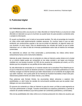  
 
 
 
 
MOOC. Comercio electrónico. Publicidad digital 
 
6. Publicidad digital 
 
 
6.9. Publicidad online en vídeo 
La gran diferencia entre una anuncio en vídeo difundido en Internet frente a un anuncio en vídeo                                 
difundido en televisión es que en el primero se puede hacer clic para acceder a contenido extra                                 
o ampliar la información. 
El usuario se beneficia y por lo tanto el anunciante también. Por ello el porcentaje de inversión                                 
en vídeo online está experimentando notables ascensos. En muchos casos lo que se está                           
emitiendo son producciones exactas a las que se emiten en televisión, en algunos casos con                             
una duración un poco mayor. Esto es desaprovechar las virtudes del medio ya que el poder                               
interactuar con un vídeo le dota de inmensas posibilidades sobre todo al tratarse de mensajes                             
comerciales. 
No solamente se utilizan con fines comerciales y promocionales, los vídeos online tienen                         
extraordinaria fuerza como instrumento didáctico.  
Además de poder interactuar con el contenido en vídeo en Internet y poder clickar en él, al estar                                   
en un entorno digital puede ser compartido en las redes sociales y así lograr una inmensa                               
viralidad con una escasa inversión. Un 59% de los usuarios los compartes por email y un 51%                                 
declara que los comparten en sus perfiles de las redes sociales. 
Su alta efectividad se comprueba en un reciente estudio de la consultora Price Waterhouse en                             
el que la mitad de los usuario se declaran proclives a visualizar contenidos publicitarios en vídeo                               
mientras navegan en Internet siempre que estén relacionados con el contenido de la página web                             
que estén visitando. Una cuarta parte de los mismos se muestran favorables a hacer click para                               
relacionarse posteriormente con estas marcas y sus ofertas. 
Para potenciar este formato híbrido, los anunciantes deben atreverse a explorar más                       
posibilidades y a abrir todos los canales de comunicación posibles para que se puedan crear                             
diálogos con sus consumidores. 
El consumo de contenido en vídeo en Internet no para de crecer y el líder en este segmento es                                     
YouTube perteneciente a Google. Youtube comercializa sus espacios publicitarios y permite la                       
creación de canales temáticos (cuyo tema pueden ser contenidos publicitarios y comerciales). 
Otra de las posibilidades del vídeo online es la inmensa producción de vídeos de usuarios que                               
 