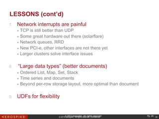 © 2014 Aerospike. All rights reserved. Confidential 20
LESSONS (cont’d)
7.  Network interrupts are painful
■  TCP is still better than UDP
■  Some great hardware out there (solarflare)
■  Network queues, RRD
■  New PCI-e, other interfaces are not there yet
■  Larger clusters solve interface issues
8.  “Large data types” (better documents)
■  Ordered List, Map, Set, Stack
■  Time series and documents
■  Beyond per-row storage layout, more optimal than document
9.  UDFs for flexibility
© 2013 Aerospike. All rights reserved Pg. 20
 