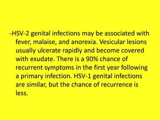 -HSV-2 genital infections may be associated with
fever, malaise, and anorexia. Vesicular lesions
usually ulcerate rapidly and become covered
with exudate. There is a 90% chance of
recurrent symptoms in the first year following
a primary infection. HSV-1 genital infections
are similar, but the chance of recurrence is
less.
 