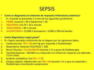 SEPSIS
• Como se diagnostica el síndrome de respuesta inflamatoria sistémica?
• R = Cuando se presentan 2 o mas de los siguientes parámetros:
1. FIEBRE corporal > 38 o hipotermia < 36
2. TAQUIPNEA con FR > 24 x minuto
3. TAQUICARDIA > 90 x minuto
4. LEUCOCITOSIS > 12,000 o leucopenia < 4,000 o 10% de bandas
• Como diagnosticas sepsis grave?
• R = Sepsis asociada a disfunción de un órgano con los siguientes datos:
1. Cardiovascular: TAS < 90 mm Hg que responde a fluidoterapia
2. Respiratoria: Relación FiO2/PaO2 < 200
3. Renal: Diuresis < 0.5 ML/KG/HR durante 1 hr a pesar de fluidoterapia
4. Trombocitopenia: < 80,000 o su reducción a la mitad con respecto a la obtenida
72 hrs antes
5. Acidosis metabólica: Con PH < 7.30
6. Choque séptico: Hipotensión con TAS < 90 durante 1 hr y que no responde a
fluidoterapia necesitando vasopresores
 