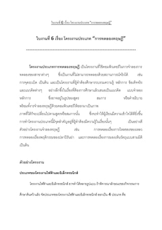 ใบงานที่ 6 เรื่อง โครงงานประเภท “การทดลองทฤษฎี”
ใบงานที่ 6 เรื่อง โครงงานประเภท “การทดลองทฤษฎี”
------------------------------------------------------------------
โครงงานประเภทการทดลองทฤษฎี เป็นโครงงานที่ใช้คอมพิวเตอร์ในการจาลองการ
ทดลองของสาขาต่างๆ ซึ่งเป็นงานที่ไม่สามารถทดลองด้วยสถานการณ์จริงได้ เช่น
การจุดระเบิด เป็นต้น และเป็นโครงงานที่ผู้ทาต้องศึกษารวบรวมความรู้ หลักการ ข้อเท็จจริง
และแนวคิดต่างๆ อย่างลึกซึ้งในเรื่องที่ต้องการศึกษาแล้วเสนอเป็นแนวคิด แบบจาลอง
หลักการ ซึ่งอาจอยู่ในรูปของสูตร สมการ หรือคาอธิบาย
พร้อมทั้งารจาลองทฤษฏีด้วยคอมพิวเตอร์ให้ออกมาเป็นภาพ
ภาพที่ได้ก็จะเปลี่ยนไปตามสูตรหรือสมการนั้น ซึ่งจะทาให้ผู้เรียนมีความเข้าใจได้ดียิ่งขึ้น
การทาโครงงานประเภทนี้มีจุดสาคัญอยู่ที่ผู้ทาต้องมีความรู้ในเรื่องนั้นๆ เป็นอย่างดี
ตัวอย่างโครงงานจาลองทฤษฎี เช่น การทดลองเรื่องการไหลของของเหลว
การทดลองเรื่องพฤติกรรมของปลาปิรันย่า และการทดลองเรื่องการมองเห็นวัตถุแบบสามมิติ
เป็นต้น
ตัวอย่างโครงงาน
ประเภทของโครงงานไฟฟ้ าและอิเล็กทรอนิกส์
โครงงานไฟฟ้ าและอิเล็กทรอนิกส์ อาจทาได้หลายรูปแบบ ถ้าพิจารณาลักษณะของกิจกรรมการ
ศึกษาค้นคว้าแล้ว จัดประเภทของโครงงานไฟฟ้ าและอิเล็กทรอนิกส์ ออกเป็น 4 ประเภท คือ
 