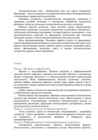 Алгоритмический язык – формальный язык для записи алгоритмов.
Программа – запись алгоритма на алгоритмическом языке. Непосредственное
и программное управление исполнителем.
Линейные алгоритмы. Алгоритмические конструкции, связанные с
проверкой условий: ветвление и повторение. Разработка алгоритмов:
разбиение задачи на подзадачи, понятие вспомогательного алгоритма.
Понятие простой величины. Типы величин: целые, вещественные,
символьные, строковые, логические. Переменные и константы. Знакомство с
табличными величинами (массивами). Алгоритм работы с величинами – план
целенаправленных действий по проведению вычислений при заданных
начальных данных с использованием промежуточных результатов.
Язык программирования. Основные правила одного из процедурных
языков программирования (Паскаль, школьный алгоритмический язык и др.):
правила представления данных; правила записи основных операторов (ввод,
вывод, присваивание, ветвление, цикл) и вызова вспомогательных
алгоритмов; правила записи программы.
9 класс
Раздел 1. Введение в информатику
Модели и моделирование. Понятия натурной и информационной
моделей объекта (предмета, процесса или явления). Модели в математике,
физике, литературе, биологии и т.д. Использование моделей в практической
деятельности. Виды информационных моделей (словесное описание,
таблица, график, диаграмма, формула, чертёж, граф, дерево, список и др.) и
их назначение. Оценка адекватности модели моделируемому объекту и целям
моделирования.
Графы, деревья, списки и их применение при моделировании природных
и общественных процессов и явлений.
Компьютерное моделирование. Примеры использования компьютерных
моделей при решении научно-технических задач. Представление о цикле
компьютерного моделирования: построение математической модели, ее
программная реализация, проведение компьютерного эксперимента, анализ
его результатов, уточнение модели.
Раздел 2. Алгоритмы и начала программирования
Этапы решения задачи на компьютере: моделирование – разработка
алгоритма – запись программы – компьютерный эксперимент. Решение задач
по разработке и выполнению программ в выбранной среде
программирования.
Раздел 3. Информационные и коммуникационные технологии
Электронные (динамические) таблицы. Использование формул.
Относительные, абсолютные и смешанные ссылки. Выполнение расчётов.
 