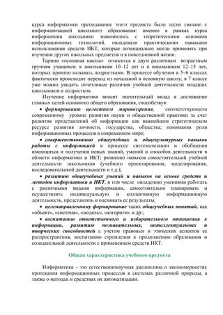 курса информатики преподавание этого предмета было тесно связано с
информатизацией школьного образования: именно в рамках курса
информатики школьники знакомились с теоретическими основами
информационных технологий, овладевали практическими навыками
использования средств ИКТ, которые потенциально могли применять при
изучении других школьных предметов и в повседневной жизни.
Термин «основная школа» относится к двум различным возрастным
группам учащихся: к школьникам 10–12 лет и к школьникам 12–15 лет,
которых принято называть подростками. В процессе обучения в 5–6 классах
фактически происходит переход из начальной в основную школу; в 7 классе
уже можно увидеть отчетливые различия учебной деятельности младших
школьников и подростков.
Изучение информатики вносит значительный вклад в достижение
главных целей основного общего образования, способствуя:
 формированию целостного мировоззрения, соответствующего
современному уровню развития науки и общественной практики за счет
развития представлений об информации как важнейшем стратегическом
ресурсе развития личности, государства, общества; понимания роли
информационных процессов в современном мире;
 совершенствованию общеучебных и общекультурных навыков
работы с информацией в процессе систематизации и обобщения
имеющихся и получения новых знаний, умений и способов деятельности в
области информатики и ИКТ; развитию навыков самостоятельной учебной
деятельности школьников (учебного проектирования, моделирования,
исследовательской деятельности и т.д.);
 развитию общеучебных умений и навыков на основе средств и
методов информатики и ИКТ, в том числе овладению умениями работать
с различными видами информации, самостоятельно планировать и
осуществлять индивидуальную и коллективную информационную
деятельность, представлять и оценивать ее результаты;
 целенаправленному формирование таких общеучебных понятий, как
«объект», «система», «модель», «алгоритм» и др.;
 воспитанию ответственного и избирательного отношения к
информации, развитию познавательных, интеллектуальных и
творческих способностей с учетом правовых и этических аспектов ее
распространения, воспитанию стремления к продолжению образования и
созидательной деятельности с применением средств ИКТ.
Общая характеристика учебного предмета
Информатика – это естественнонаучная дисциплина о закономерностях
протекания информационных процессов в системах различной природы, а
также о методах и средствах их автоматизации.
 