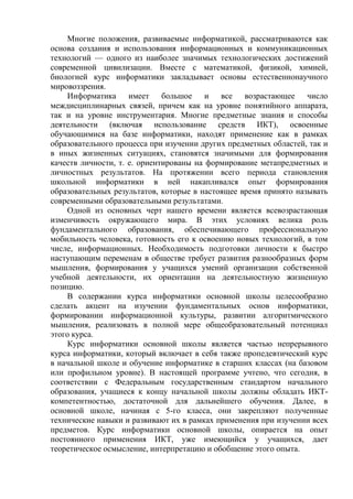 Многие положения, развиваемые информатикой, рассматриваются как
основа создания и использования информационных и коммуникационных
технологий — одного из наиболее значимых технологических достижений
современной цивилизации. Вместе с математикой, физикой, химией,
биологией курс информатики закладывает основы естественнонаучного
мировоззрения.
Информатика имеет большое и все возрастающее число
междисциплинарных связей, причем как на уровне понятийного аппарата,
так и на уровне инструментария. Многие предметные знания и способы
деятельности (включая использование средств ИКТ), освоенные
обучающимися на базе информатики, находят применение как в рамках
образовательного процесса при изучении других предметных областей, так и
в иных жизненных ситуациях, становятся значимыми для формирования
качеств личности, т. е. ориентированы на формирование метапредметных и
личностных результатов. На протяжении всего периода становления
школьной информатики в ней накапливался опыт формирования
образовательных результатов, которые в настоящее время принято называть
современными образовательными результатами.
Одной из основных черт нашего времени является всевозрастающая
изменчивость окружающего мира. В этих условиях велика роль
фундаментального образования, обеспечивающего профессиональную
мобильность человека, готовность его к освоению новых технологий, в том
числе, информационных. Необходимость подготовки личности к быстро
наступающим переменам в обществе требует развития разнообразных форм
мышления, формирования у учащихся умений организации собственной
учебной деятельности, их ориентации на деятельностную жизненную
позицию.
В содержании курса информатики основной школы целесообразно
сделать акцент на изучении фундаментальных основ информатики,
формировании информационной культуры, развитии алгоритмического
мышления, реализовать в полной мере общеобразовательный потенциал
этого курса.
Курс информатики основной школы является частью непрерывного
курса информатики, который включает в себя также пропедевтический курс
в начальной школе и обучение информатике в старших классах (на базовом
или профильном уровне). В настоящей программе учтено, что сегодня, в
соответствии с Федеральным государственным стандартом начального
образования, учащиеся к концу начальной школы должны обладать ИКТ-
компетентностью, достаточной для дальнейшего обучения. Далее, в
основной школе, начиная с 5-го класса, они закрепляют полученные
технические навыки и развивают их в рамках применения при изучении всех
предметов. Курс информатики основной школы, опирается на опыт
постоянного применения ИКТ, уже имеющийся у учащихся, дает
теоретическое осмысление, интерпретацию и обобщение этого опыта.
 