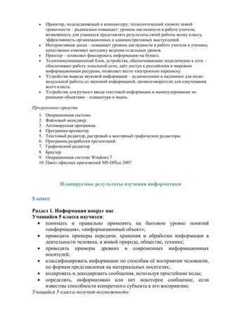  Проектор, подсоединяемый к компьютеру; технологический элемент новой
грамотности – радикально повышает: уровень наглядности в работе учителя,
возможность для учащихся представлять результаты своей работы всему классу,
эффективность организационных и административных выступлений.
 Интерактивная доска – повышает уровень наглядности в работе учителя и ученика;
качественно изменяет методику ведения отдельных уроков.
 Принтер – позволяет фиксировать информацию на бумаге.
 Телекоммуникационный блок, устройства, обеспечивающие подключение к сети –
обеспечивает работу локальной сети, даёт доступ к российским и мировым
информационным ресурсам, позволяет вести электронную переписку.
 Устройства вывода звуковой информации – аудиоколонки и наушники для инди-
видуальной работы со звуковой информацией, громкоговорители для озвучивания
всего класса.
 Устройства для ручного ввода текстовой информации и манипулирования эк-
ранными объектами – клавиатура и мышь.
Программные средства
1. Операционная система.
2. Файловый менеджер.
3. Антивирусная программа.
4. Программа-архиватор.
5. Текстовый редактор, растровый и векторный графические редакторы.
6. Программа разработки презентаций.
7. Графический редактор
8. Браузер.
9. Операционная система Windows 7
10. Пакет офисных приложений MS Office 2007
Планируемые результаты изучения информатики
5 класс
Раздел 1. Информация вокруг нас
Учащийся 5 класса научится:
 понимать и правильно применять на бытовом уровне понятий
«информация», «информационный объект»;
 приводить примеры передачи, хранения и обработки информации в
деятельности человека, в живой природе, обществе, технике;
 приводить примеры древних и современных информационных
носителей;
 классифицировать информацию по способам её восприятия человеком,
по формам представления на материальных носителях;
 кодировать и декодировать сообщения, используя простейшие коды;
 определять, информативно или нет некоторое сообщение, если
известны способности конкретного субъекта к его восприятию.
Учащийся 5 класса получит возможность:
 