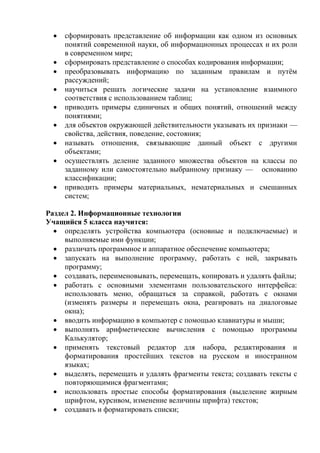  сформировать представление об информации как одном из основных
понятий современной науки, об информационных процессах и их роли
в современном мире;
 сформировать представление о способах кодирования информации;
 преобразовывать информацию по заданным правилам и путём
рассуждений;
 научиться решать логические задачи на установление взаимного
соответствия с использованием таблиц;
 приводить примеры единичных и общих понятий, отношений между
понятиями;
 для объектов окружающей действительности указывать их признаки —
свойства, действия, поведение, состояния;
 называть отношения, связывающие данный объект с другими
объектами;
 осуществлять деление заданного множества объектов на классы по
заданному или самостоятельно выбранному признаку — основанию
классификации;
 приводить примеры материальных, нематериальных и смешанных
систем;
Раздел 2. Информационные технологии
Учащийся 5 класса научится:
 определять устройства компьютера (основные и подключаемые) и
выполняемые ими функции;
 различать программное и аппаратное обеспечение компьютера;
 запускать на выполнение программу, работать с ней, закрывать
программу;
 создавать, переименовывать, перемещать, копировать и удалять файлы;
 работать с основными элементами пользовательского интерфейса:
использовать меню, обращаться за справкой, работать с окнами
(изменять размеры и перемещать окна, реагировать на диалоговые
окна);
 вводить информацию в компьютер с помощью клавиатуры и мыши;
 выполнять арифметические вычисления с помощью программы
Калькулятор;
 применять текстовый редактор для набора, редактирования и
форматирования простейших текстов на русском и иностранном
языках;
 выделять, перемещать и удалять фрагменты текста; создавать тексты с
повторяющимися фрагментами;
 использовать простые способы форматирования (выделение жирным
шрифтом, курсивом, изменение величины шрифта) текстов;
 создавать и форматировать списки;
 
