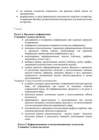  по данному алгоритму определять, для решения какой задачи он
предназначен;
 разрабатывать в среде формального исполнителя короткие алгоритмы,
содержащие базовые алгоритмические конструкции и вспомогательные
алгоритмы.
7 класс
Раздел 1. Введение в информатику
Учащийся 7 класса научится:
 декодировать и кодировать информацию при заданных правилах
кодирования;
 оперировать единицами измерения количества информации;
 оценивать количественные параметры информационных объектов
и процессов (объём памяти, необходимый для хранения
информации; время передачи информации и др.);
 анализировать информационные модели (таблицы, графики,
диаграммы, схемы и др.);
 выбирать форму представления данных (таблица, схема, график,
диаграмма) в соответствии с поставленной задачей;
 строить простые информационные модели объектов и процессов
из различных предметных областей с использованием типовых
средств (таблиц, графиков, диаграмм, формул и пр.), оценивать
адекватность построенной модели объекту-оригиналу и целям
моделирования.
Учащийся 7 класса получит возможность:
 углубить и развить представления о современной научной картине
мира, об информации как одном из основных понятий
современной науки, об информационных процессах и их роли в
современном мире;
 научиться решать логические задачи с использованием таблиц
истинности;
 сформировать представление о моделировании как методе
научного познания; о компьютерных моделях и их использовании
для исследования объектов окружающего мира;
 познакомиться с примерами использования графов и деревьев при
описании реальных объектов и процессов
 научиться строить математическую модель задачи – выделять
исходные данные и результаты, выявлять соотношения между
ними.
Раздел 2. Информационные и коммуникационные технологии
Учащийся 7 класса научится:
 