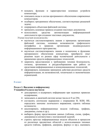  называть функции и характеристики основных устройств
компьютера;
 описывать виды и состав программного обеспечения современных
компьютеров;
 подбирать программное обеспечение, соответствующее решаемой
задаче;
 оперировать объектами файловой системы;
 применять основные правила создания текстовых документов;
 использовать средства автоматизации информационной
деятельности при создании текстовых документов;
Ученик получит возможность:
 научиться систематизировать знания о принципах организации
файловой системы, основных возможностях графического
интерфейса и правилах организации индивидуального
информационного пространства;
 научиться систематизировать знания о назначении и функциях
программного обеспечения компьютера; приобрести опыт
решения задач из разных сфер человеческой деятельности с
применение средств информационных технологий;
 закрепить представления о требованиях техники безопасности,
гигиены, эргономики и ресурсосбережения при работе со
средствами информационных и коммуникационных технологий;
 сформировать понимание принципов действия различных средств
информатизации, их возможностей, технических и экономических
ограничений.
8 класс
Раздел 1. Введение в информатику
Учащийся 8 класса научится:
 декодировать и кодировать информацию при заданных правилах
кодирования;
 записывать в двоичной системе целые числа от 0 до 256;
 составлять логические выражения с операциями И, ИЛИ, НЕ;
определять значение логического выражения; строить таблицы
истинности;
 анализировать информационные модели (таблицы, графики,
диаграммы, схемы и др.);
 выбирать форму представления данных (таблица, схема, график,
диаграмма) в соответствии с поставленной задачей;
 строить простые информационные модели объектов и процессов
из различных предметных областей с использованием типовых
средств (таблиц, графиков, диаграмм, формул и пр.), оценивать
 