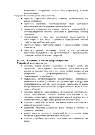 адекватность построенной модели объекту-оригиналу и целям
моделирования.
Учащийся 8 класса получит возможность:
 научиться определять мощность алфавита, используемого для
записи сообщения;
 научиться оценивать информационный объём сообщения,
записанного символами произвольного алфавита
 переводить небольшие десятичные числа из восьмеричной и
шестнадцатеричной системы счисления в десятичную систему
счисления;
 познакомиться с тем, как информация представляется в
компьютере, в том числе с двоичным кодированием текстов,
графических изображений, звука;
 научиться решать логические задачи с использованием таблиц
истинности;
 научиться решать логические задачи путем составления
логических выражений и их преобразования с использованием
основных свойств логических операций.
Раздел 2. Алгоритмы и начала программирования
Учащийся 8 класса научится:
 понимать смысл понятия «алгоритм» и широту сферы его
применения; анализировать предлагаемые последовательности
команд на предмет наличия у них таких свойств алгоритма как
дискретность, детерминированность, понятность,
результативность, массовость;
 оперировать алгоритмическими конструкциями «следование»,
«ветвление», «цикл» (подбирать алгоритмическую конструкцию,
соответствующую той или иной ситуации; переходить от записи
алгоритмической конструкции на алгоритмическом языке к блок-
схеме и обратно);
 понимать термины «исполнитель», «формальный исполнитель»,
«среда исполнителя», «система команд исполнителя» и др.;
понимать ограничения, накладываемые средой исполнителя и
системой команд, на круг задач, решаемых исполнителем;
 исполнять линейный алгоритм для формального исполнителя с
заданной системой команд;
 составлять линейные алгоритмы, число команд в которых не
превышает заданное;
 ученик научится исполнять записанный на естественном языке
алгоритм, обрабатывающий цепочки символов.
 исполнять линейные алгоритмы, записанные на алгоритмическом
языке.
 