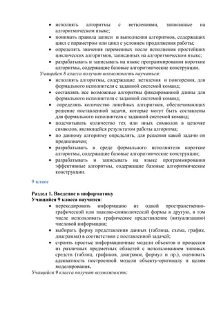  исполнять алгоритмы c ветвлениями, записанные на
алгоритмическом языке;
 понимать правила записи и выполнения алгоритмов, содержащих
цикл с параметром или цикл с условием продолжения работы;
 определять значения переменных после исполнения простейших
циклических алгоритмов, записанных на алгоритмическом языке;
 разрабатывать и записывать на языке программирования короткие
алгоритмы, содержащие базовые алгоритмические конструкции.
Учащийся 8 класса получит возможность научиться:
 исполнять алгоритмы, содержащие ветвления и повторения, для
формального исполнителя с заданной системой команд;
 составлять все возможные алгоритмы фиксированной длины для
формального исполнителя с заданной системой команд;
 определять количество линейных алгоритмов, обеспечивающих
решение поставленной задачи, которые могут быть составлены
для формального исполнителя с заданной системой команд;
 подсчитывать количество тех или иных символов в цепочке
символов, являющейся результатом работы алгоритма;
 по данному алгоритму определять, для решения какой задачи он
предназначен;
 разрабатывать в среде формального исполнителя короткие
алгоритмы, содержащие базовые алгоритмические конструкции;
 разрабатывать и записывать на языке программирования
эффективные алгоритмы, содержащие базовые алгоритмические
конструкции.
9 класс
Раздел 1. Введение в информатику
Учащийся 9 класса научится:
 перекодировать информацию из одной пространственно-
графической или знаково-символической формы в другую, в том
числе использовать графическое представление (визуализацию)
числовой информации;
 выбирать форму представления данных (таблица, схема, график,
диаграмма) в соответствии с поставленной задачей;
 строить простые информационные модели объектов и процессов
из различных предметных областей с использованием типовых
средств (таблиц, графиков, диаграмм, формул и пр.), оценивать
адекватность построенной модели объекту-оригиналу и целям
моделирования.
Учащийся 9 класса получит возможность:
 