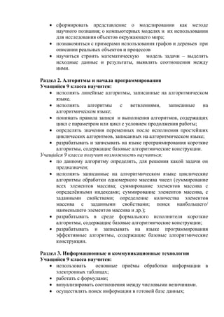  сформировать представление о моделировании как методе
научного познания; о компьютерных моделях и их использовании
для исследования объектов окружающего мира;
 познакомиться с примерами использования графов и деревьев при
описании реальных объектов и процессов
 научиться строить математическую модель задачи – выделять
исходные данные и результаты, выявлять соотношения между
ними.
Раздел 2. Алгоритмы и начала программирования
Учащийся 9 класса научится:
 исполнять линейные алгоритмы, записанные на алгоритмическом
языке.
 исполнять алгоритмы c ветвлениями, записанные на
алгоритмическом языке;
 понимать правила записи и выполнения алгоритмов, содержащих
цикл с параметром или цикл с условием продолжения работы;
 определять значения переменных после исполнения простейших
циклических алгоритмов, записанных на алгоритмическом языке;
 разрабатывать и записывать на языке программирования короткие
алгоритмы, содержащие базовые алгоритмические конструкции.
Учащийся 9 класса получит возможность научиться:
 по данному алгоритму определять, для решения какой задачи он
предназначен;
 исполнять записанные на алгоритмическом языке циклические
алгоритмы обработки одномерного массива чисел (суммирование
всех элементов массива; суммирование элементов массива с
определёнными индексами; суммирование элементов массива, с
заданными свойствами; определение количества элементов
массива с заданными свойствами; поиск наибольшего/
наименьшего элементов массива и др.);
 разрабатывать в среде формального исполнителя короткие
алгоритмы, содержащие базовые алгоритмические конструкции;
 разрабатывать и записывать на языке программирования
эффективные алгоритмы, содержащие базовые алгоритмические
конструкции.
Раздел 3. Информационные и коммуникационные технологии
Учащийся 9 класса научится:
 использовать основные приёмы обработки информации в
электронных таблицах;
 работать с формулами;
 визуализировать соотношения между числовыми величинами.
 осуществлять поиск информации в готовой базе данных;
 
