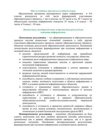 Место учебного предмета в учебном плане
Предлагаемая программа расширенного курса информатики в 5-6
классах реализуется за счёт части формируемой участниками
образовательного процесса, 1 час в неделю, по 35 часов в год. В 7 классе на
обязательное изучение информатики отводится 35 часов, в 8 классе – 36
часов, в 9 классе – 34 часа.
Личностные, метапредметные и предметные результаты
освоения информатики
Личностные результаты – это сформировавшаяся в образовательном
процессе система ценностных отношений учащихся к себе, другим
участникам образовательного процесса, самому образовательному процессу,
объектам познания, результатам образовательной деятельности. Основными
личностными результатами, формируемыми при изучении информатики в
основной школе, являются:
 наличие представлений об информации как важнейшем
стратегическом ресурсе развития личности, государства, общества;
 понимание роли информационных процессов в современном мире;
 владение первичными навыками анализа и критичной оценки
получаемой информации;
 ответственное отношение к информации с учетом правовых и
этических аспектов ее распространения;
 развитие чувства личной ответственности за качество окружающей
информационной среды;
 способность увязать учебное содержание с собственным жизненным
опытом, понять значимость подготовки в области информатики и
ИКТ в условиях развития информационного общества;
 готовность к повышению своего образовательного уровня и
продолжению обучения с использованием средств и методов
информатики и ИКТ;
 способность и готовность к общению и сотрудничеству со
сверстниками и взрослыми в процессе образовательной,
общественно-полезной, учебно-исследовательской, творческой
деятельности;
 способность и готовность к принятию ценностей здорового образа
жизни за счет знания основных гигиенических, эргономических и
технических условий безопасной эксплуатации средств ИКТ.
Метапредметные результаты – освоенные обучающимися на базе
одного, нескольких или всех учебных предметов способы деятельности,
применимые как в рамках образовательного процесса, так и в других
жизненных ситуациях. Основными метапредметными результатами,
формируемыми при изучении информатики в основной школе, являются:
 