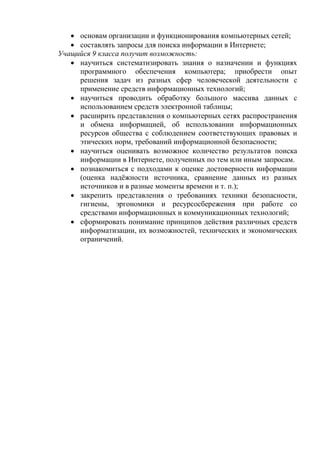  основам организации и функционирования компьютерных сетей;
 составлять запросы для поиска информации в Интернете;
Учащийся 9 класса получит возможность:
 научиться систематизировать знания о назначении и функциях
программного обеспечения компьютера; приобрести опыт
решения задач из разных сфер человеческой деятельности с
применение средств информационных технологий;
 научиться проводить обработку большого массива данных с
использованием средств электронной таблицы;
 расширить представления о компьютерных сетях распространения
и обмена информацией, об использовании информационных
ресурсов общества с соблюдением соответствующих правовых и
этических норм, требований информационной безопасности;
 научиться оценивать возможное количество результатов поиска
информации в Интернете, полученных по тем или иным запросам.
 познакомиться с подходами к оценке достоверности информации
(оценка надёжности источника, сравнение данных из разных
источников и в разные моменты времени и т. п.);
 закрепить представления о требованиях техники безопасности,
гигиены, эргономики и ресурсосбережения при работе со
средствами информационных и коммуникационных технологий;
 сформировать понимание принципов действия различных средств
информатизации, их возможностей, технических и экономических
ограничений.
 