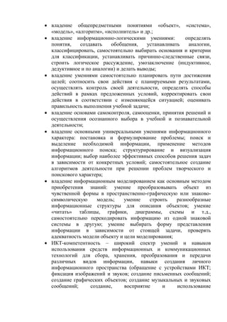  владение общепредметными понятиями «объект», «система»,
«модель», «алгоритм», «исполнитель» и др.;
 владение информационно-логическими умениями: определять
понятия, создавать обобщения, устанавливать аналогии,
классифицировать, самостоятельно выбирать основания и критерии
для классификации, устанавливать причинно-следственные связи,
строить логическое рассуждение, умозаключение (индуктивное,
дедуктивное и по аналогии) и делать выводы;
 владение умениями самостоятельно планировать пути достижения
целей; соотносить свои действия с планируемыми результатами,
осуществлять контроль своей деятельности, определять способы
действий в рамках предложенных условий, корректировать свои
действия в соответствии с изменяющейся ситуацией; оценивать
правильность выполнения учебной задачи;
 владение основами самоконтроля, самооценки, принятия решений и
осуществления осознанного выбора в учебной и познавательной
деятельности;
 владение основными универсальными умениями информационного
характера: постановка и формулирование проблемы; поиск и
выделение необходимой информации, применение методов
информационного поиска; структурирование и визуализация
информации; выбор наиболее эффективных способов решения задач
в зависимости от конкретных условий; самостоятельное создание
алгоритмов деятельности при решении проблем творческого и
поискового характера;
 владение информационным моделированием как основным методом
приобретения знаний: умение преобразовывать объект из
чувственной формы в пространственно-графическую или знаково-
символическую модель; умение строить разнообразные
информационные структуры для описания объектов; умение
«читать» таблицы, графики, диаграммы, схемы и т.д.,
самостоятельно перекодировать информацию из одной знаковой
системы в другую; умение выбирать форму представления
информации в зависимости от стоящей задачи, проверять
адекватность модели объекту и цели моделирования;
 ИКТ-компетентность – широкий спектр умений и навыков
использования средств информационных и коммуникационных
технологий для сбора, хранения, преобразования и передачи
различных видов информации, навыки создания личного
информационного пространства (обращение с устройствами ИКТ;
фиксация изображений и звуков; создание письменных сообщений;
создание графических объектов; создание музыкальных и звуковых
сообщений; создание, восприятие и использование
 