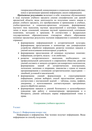 гипермедиасообщений; коммуникация и социальное взаимодействие;
поиск и организация хранения информации; анализ информации).
Предметные результаты включают в себя: освоенные обучающимися
в ходе изучения учебного предмета умения специфические для данной
предметной области, виды деятельности по получению нового знания в
рамках учебного предмета, его преобразованию и применению в учебных,
учебно-проектных и социально-проектных ситуациях, формирование
научного типа мышления, научных представлений о ключевых теориях,
типах и видах отношений, владение научной терминологией, ключевыми
понятиями, методами и приемами. В соответствии с федеральным
государственным образовательным стандартом общего образования
основные предметные результаты изучения информатики в основной школе
отражают:
 формирование информационной и алгоритмической культуры;
формирование представления о компьютере как универсальном
устройстве обработки информации; развитие основных навыков и
умений использования компьютерных устройств;
 формирование представления об основных изучаемых понятиях:
информация, алгоритм, модель – и их свойствах;
 развитие алгоритмического мышления, необходимого для
профессиональной деятельности в современном обществе; развитие
умений составить и записать алгоритм для конкретного исполнителя;
формирование знаний об алгоритмических конструкциях,
логических значениях и операциях; знакомство с одним из языков
программирования и основными алгоритмическими структурами —
линейной, условной и циклической;
 формирование умений формализации и структурирования
информации, умения выбирать способ представления данных в
соответствии с поставленной задачей — таблицы, схемы, графики,
диаграммы, с использованием соответствующих программных
средств обработки данных;
 формирование навыков и умений безопасного и целесообразного
поведения при работе с компьютерными программами и в
Интернете, умения соблюдать нормы информационной этики и
права.
Содержание учебного предмета
5 класс
Раздел 1. Информация вокруг нас
Информация и информатика. Как человек получает информацию. Виды
информации по способу получения.
 