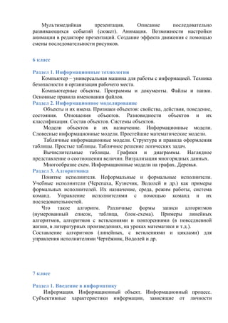 Мультимедийная презентация. Описание последовательно
развивающихся событий (сюжет). Анимация. Возможности настройки
анимации в редакторе презентаций. Создание эффекта движения с помощью
смены последовательности рисунков.
6 класс
Раздел 1. Информационные технологии
Компьютер – универсальная машина для работы с информацией. Техника
безопасности и организация рабочего места.
Компьютерные объекты. Программы и документы. Файлы и папки.
Основные правила именования файлов.
Раздел 2. Информационное моделирование
Объекты и их имена. Признаки объектов: свойства, действия, поведение,
состояния. Отношения объектов. Разновидности объектов и их
классификация. Состав объектов. Системы объектов.
Модели объектов и их назначение. Информационные модели.
Словесные информационные модели. Простейшие математические модели.
Табличные информационные модели. Структура и правила оформления
таблицы. Простые таблицы. Табличное решение логических задач.
Вычислительные таблицы. Графики и диаграммы. Наглядное
представление о соотношении величин. Визуализация многорядных данных.
Многообразие схем. Информационные модели на графах. Деревья.
Раздел 3. Алгоритмика
Понятие исполнителя. Неформальные и формальные исполнители.
Учебные исполнители (Черепаха, Кузнечик, Водолей и др.) как примеры
формальных исполнителей. Их назначение, среда, режим работы, система
команд. Управление исполнителями с помощью команд и их
последовательностей.
Что такое алгоритм. Различные формы записи алгоритмов
(нумерованный список, таблица, блок-схема). Примеры линейных
алгоритмов, алгоритмов с ветвлениями и повторениями (в повседневной
жизни, в литературных произведениях, на уроках математики и т.д.).
Составление алгоритмов (линейных, с ветвлениями и циклами) для
управления исполнителями Чертёжник, Водолей и др.
7 класс
Раздел 1. Введение в информатику
Информация. Информационный объект. Информационный процесс.
Субъективные характеристики информации, зависящие от личности
 