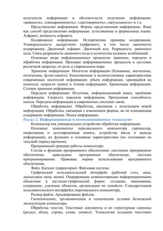 получателя информации и обстоятельств получения информации:
«важность», «своевременность», «достоверность», «актуальность» и т.п.
Представление информации. Формы представления информации. Язык
как способ представления информации: естественные и формальные языки.
Алфавит, мощность алфавита.
Кодирование информации. Исторические примеры кодирования.
Универсальность дискретного (цифрового, в том числе двоичного)
кодирования. Двоичный алфавит. Двоичный код. Разрядность двоичного
кода. Связь разрядности двоичного кода и количества кодовых комбинаций.
Основные виды информационных процессов: хранение, передача и
обработка информации. Примеры информационных процессов в системах
различной природы; их роль в современном мире.
Хранение информации. Носители информации (бумажные, магнитные,
оптические, флэш-память). Качественные и количественные характеристики
современных носителей информации: объем информации, хранящейся на
носителе; скорости записи и чтения информации. Хранилища информации.
Сетевое хранение информации.
Передача информации. Источник, информационный канал, приёмник
информации. Скорость передачи информации. Пропускная способность
канала. Передача информации в современных системах связи.
Обработка информации. Обработка, связанная с получением новой
информации. Обработка, связанная с изменением формы, но не изменяющая
содержание информации. Поиск информации.
Раздел 2. Информационные и коммуникационные технологии
Компьютер как универсальное устройство обработки информации.
Основные компоненты персонального компьютера (процессор,
оперативная и долговременная память, устройства ввода и вывода
информации), их функции и основные характеристики (по состоянию на
текущий период времени).
Программный принцип работы компьютера.
Состав и функции программного обеспечения: системное программное
обеспечение, прикладное программное обеспечение, системы
программирования. Правовые нормы использования программного
обеспечения.
Файл. Каталог (директория). Файловая система.
Графический пользовательский интерфейс (рабочий стол, окна,
диалоговые окна, меню). Оперирование компьютерными информационными
объектами в наглядно-графической форме: создание, именование,
сохранение, удаление объектов, организация их семейств. Стандартизация
пользовательского интерфейса персонального компьютера.
Размер файла. Архивирование файлов.
Гигиенические, эргономические и технические условия безопасной
эксплуатации компьютера.
Обработка текстов. Текстовые документы и их структурные единицы
(раздел, абзац, строка, слово, символ). Технологии создания текстовых
 
