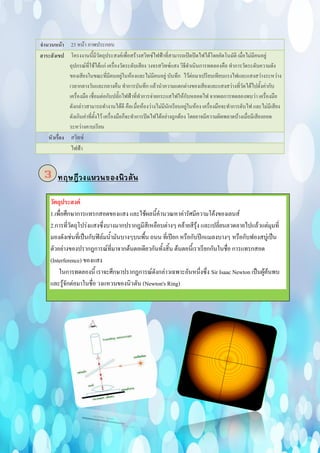 จานวนหน้า 23 หน้า ภาพประกอบ
สาระสังเขป โครงงานนี้มีวัตถุประสงค์เพื่อสร้างสวิทซ์ไฟฟ้าที่สามารถเปิดปิดไฟได้โดยอัตโนมัติ เมื่อไม่มีคนอยู่
อุปกรณ์ที่ใช้ได้แก่ เครื่องวัดระดับเสียง วงจรสวิทซ์แสง วิธีดาเนินการทดลองคือ ทาการวัดระดับความดัง
ของเสียงในขณะที่มีคนอยู่ในห้องและไม่มีคนอยู่ บันทึก ไว้ต่อมาเปรียบเทียบแรงไฟและแสงสว่างระหว่าง
เวลากลางวันและกลางคืน ทาการบันทึก แล้วนาความแตกต่างของเสียงและแสงสว่างที่วัดได้ไปตั้งค่ากับ
เครื่องมือ เชื่อมต่อกับปลั๊กไฟฟ้าที่ทาการจ่ายกระแสไฟให้กับหลอดไฟ จากผลการทดลองพบว่า เครื่องมือ
ดังกล่าวสามารถทางานได้ดี คือเมื่อห้องว่างไม่มีนักเรียนอยู่ในห้อง เครื่องมือจะทาการดับไฟ และไม่มีเสียง
ดังเกินค่าที่ตั้งไว้ เครื่องมือก็จะทาการปิดไฟได้อย่างถูกต้อง โดยอาจมีความผิดพลาดบ้างเมื่อมีเสียงออด
ระหว่างคาบเรียน
หัวเรื่อง สวิทซ์
ไฟฟ้า
3
วัตถุประสงค์
1.เพื่อศึกษาการแทรกสอดของแสง และใช้ผลนี้คานวณหาค่ารัศมีความโค้งของเลนส์
2.การที่วัตถุโปร่งแสงซึ่งบางมากปรากฎมีสีเหลือบต่างๆ คล้ายสีรุ้ง และเปลี่ยนลวดลายไปแล้วแต่มุมที่
มองดังเช่นที่เป็นกับฟิล์มน้ามันบางๆบนพื้น ถนน ที่เปียก หรือกับปีกแมลงบางๆ หรือกับฟองสบู่เป็น
ตัวอย่างของปรากฎการณ์ที่มาจากต้นตอเดียวกันทั้งสิ้น ต้นตอนี้เราเรียกกันในชื่อ การแทรกสอด
(Interference) ของแสง
ในการทดลองนี้ เราจะศึกษาปรากฎการณ์ดังกล่าวเฉพาะอันหนึ่งซึ่ง Sir Isaac Newton เป็นผู้ค้นพบ
และรู้จักต่อมาในชื่อ วงแหวนของนิวตัน (Newton's Ring)
 