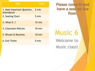 Music 6
Welcome to
Music class!
Task Time
1. Most Important Question,
Attendance
5 min
2. Seating Chart 5 min
3. What If..? 15 min
4. Classroom Policies 10 min
5. Rituals & Routines 10 min
6. Exit Ticket 5 min
 